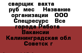 сварщик. вахта. 40 000 руб./мес. › Название организации ­ ООО Спецресурс - Все города Работа » Вакансии   . Калининградская обл.,Советск г.